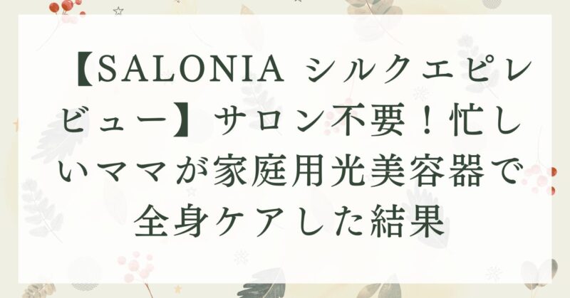 【SALONIA シルクエピレビュー】サロン不要！忙しいママが家庭用光美容器で全身ケアした結果