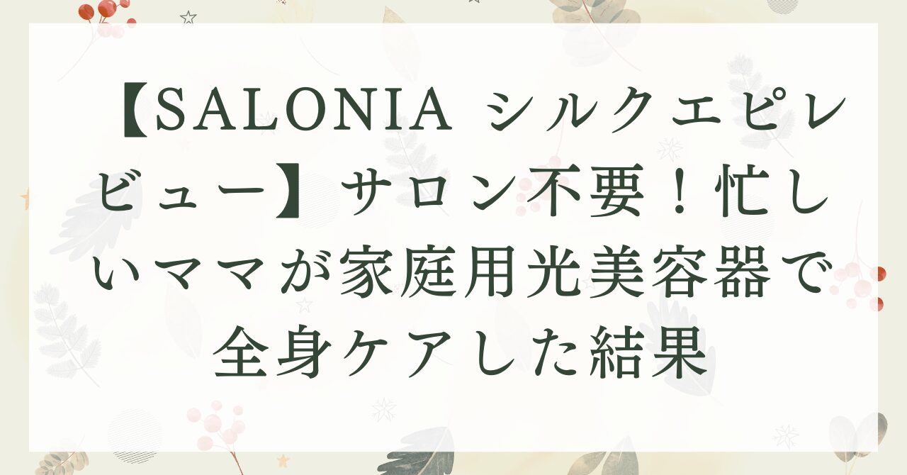 【SALONIA シルクエピレビュー】サロン不要！忙しいママが家庭用光美容器で全身ケアした結果