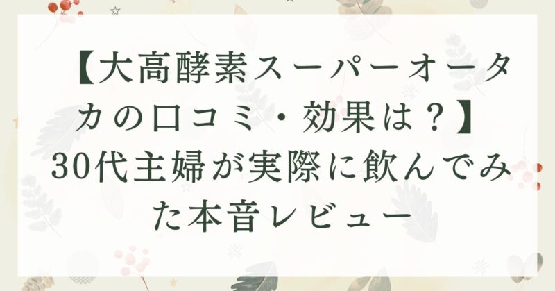 【大高酵素スーパーオータカの口コミ・効果は？】30代主婦が実際に飲んでみた本音レビュー