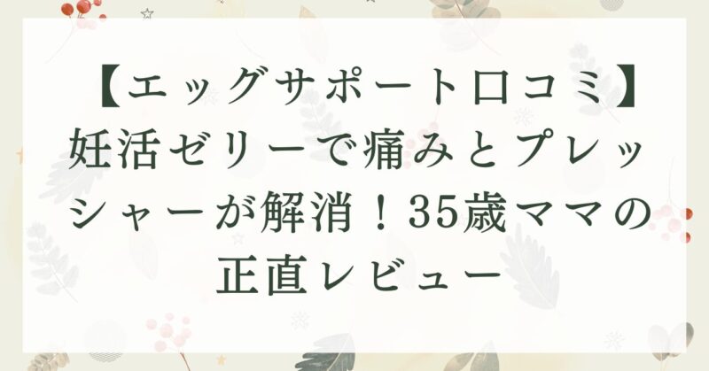 【エッグサポート口コミ】妊活ゼリーで痛みとプレッシャーが解消！35歳ママの正直レビュー
